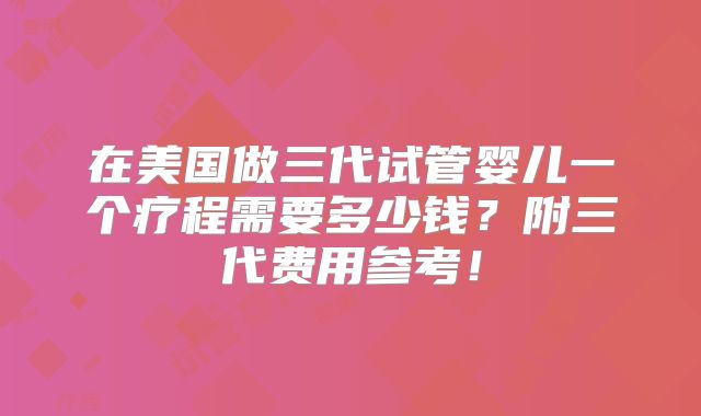在美国做三代试管婴儿一个疗程需要多少钱?附三代费用参考!