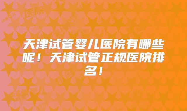 天津试管婴儿医院有哪些呢！天津试管正规医院排名！