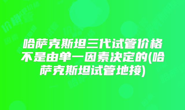 哈萨克斯坦三代试管价格不是由单一因素决定的(哈萨克斯坦试管地接)