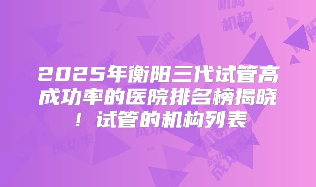 2025年衡阳三代试管高成功率的医院排名榜揭晓！试管的机构列表