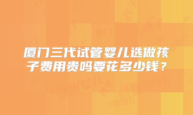 厦门三代试管婴儿选做孩子费用贵吗要花多少钱？