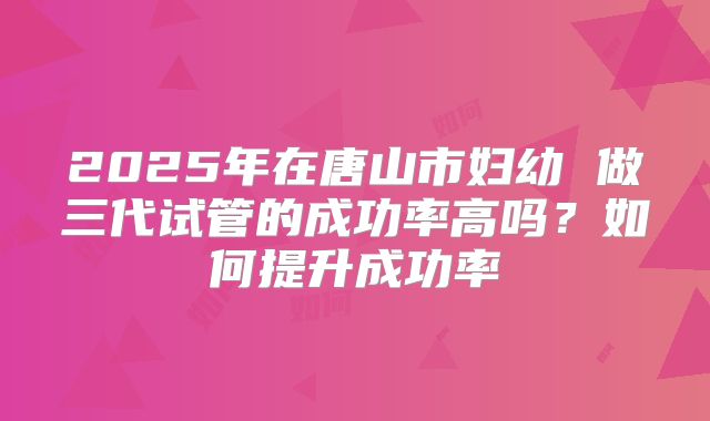 2025年在唐山市妇幼 做三代试管的成功率高吗？如何提升成功率