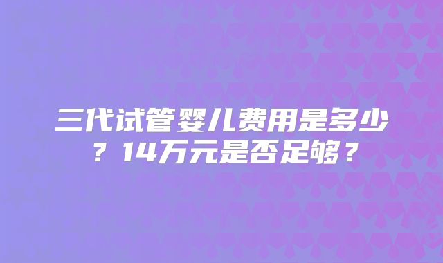 三代试管婴儿费用是多少？14万元是否足够？