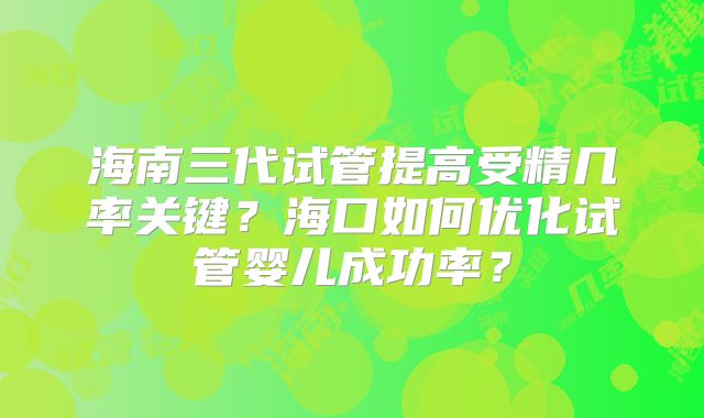 海南三代试管提高受精几率关键？海口如何优化试管婴儿成功率？