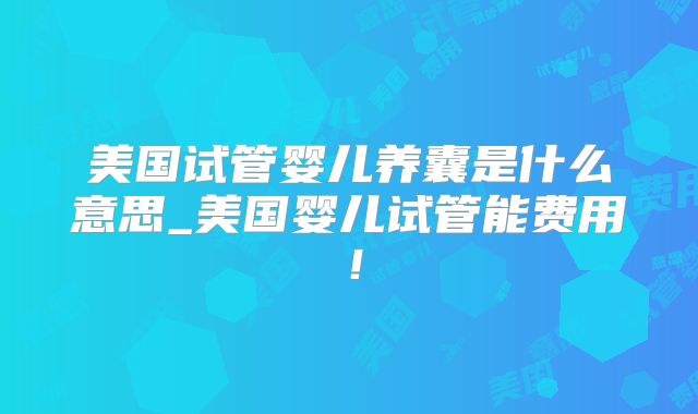 美国试管婴儿养囊是什么意思_美国婴儿试管能费用！
