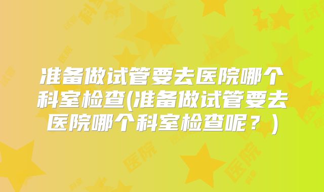准备做试管要去医院哪个科室检查(准备做试管要去医院哪个科室检查呢？)