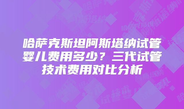 哈萨克斯坦阿斯塔纳试管婴儿费用多少？三代试管技术费用对比分析