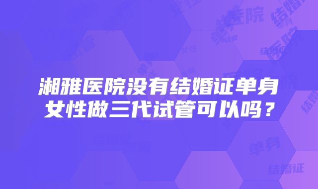 湘雅医院没有结婚证单身女性做三代试管可以吗?