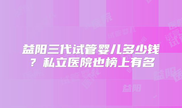 益阳三代试管婴儿多少钱？私立医院也榜上有名