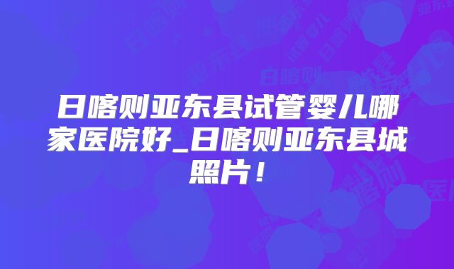 日喀则亚东县试管婴儿哪家医院好_日喀则亚东县城照片！