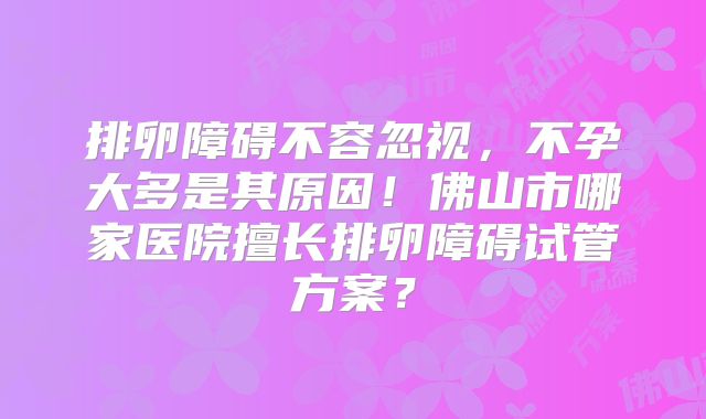 排卵障碍不容忽视，不孕大多是其原因！佛山市哪家医院擅长排卵障碍试管方案？