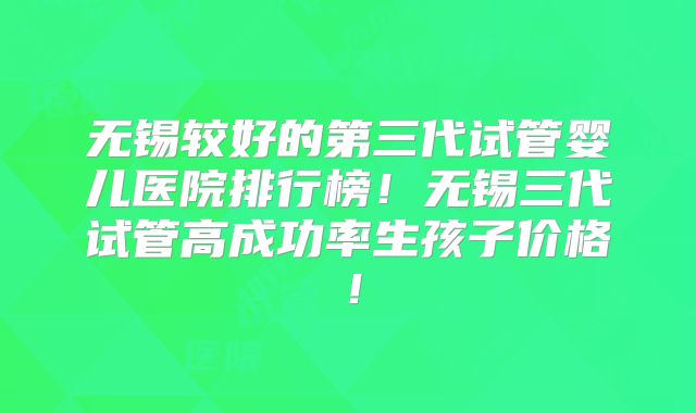无锡较好的第三代试管婴儿医院排行榜！无锡三代试管高成功率生孩子价格！