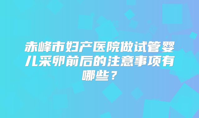 赤峰市妇产医院做试管婴儿采卵前后的注意事项有哪些？