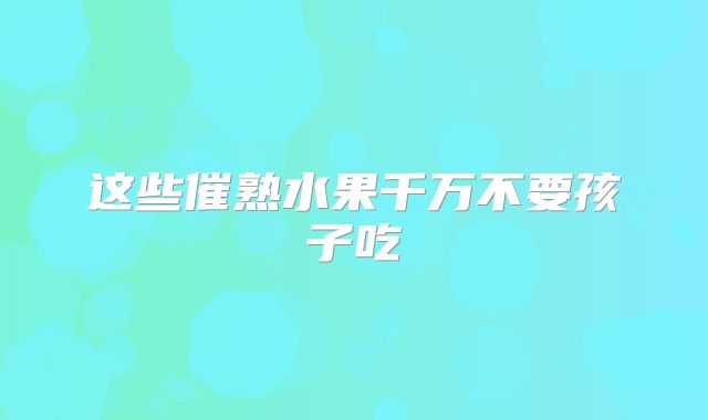 这些催熟水果千万不要孩子吃