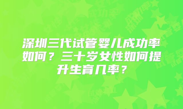 深圳三代试管婴儿成功率如何？三十岁女性如何提升生育几率？