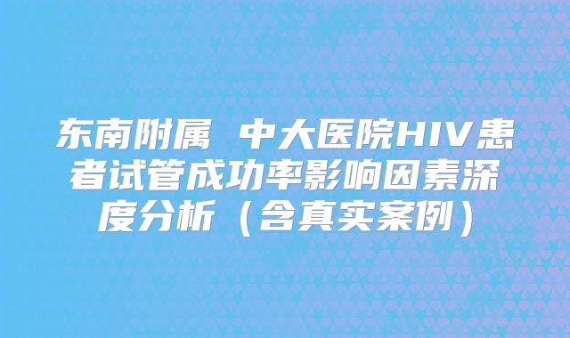 东南附属 中大医院HIV患者试管成功率影响因素深度分析（含真实案例）