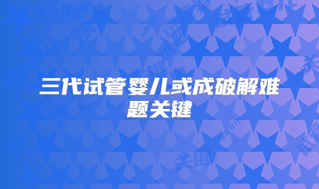 三代试管婴儿或成破解难题关键