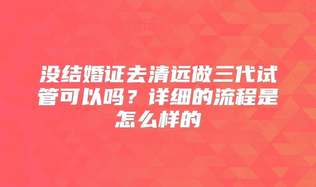 没结婚证去清远做三代试管可以吗？详细的流程是怎么样的
