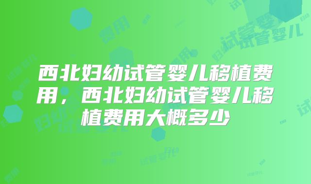 西北妇幼试管婴儿移植费用,西北妇幼试管婴儿移植费用大概多少