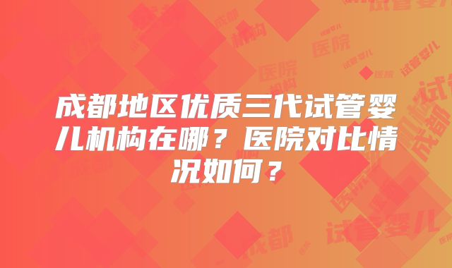 成都地区优质三代试管婴儿机构在哪?医院对比情况如何?