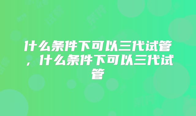 什么条件下可以三代试管,什么条件下可以三代试管