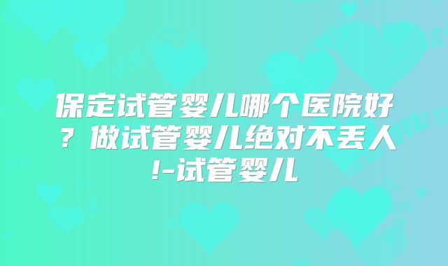 保定试管婴儿哪个医院好？做试管婴儿绝对不丢人!-试管婴儿