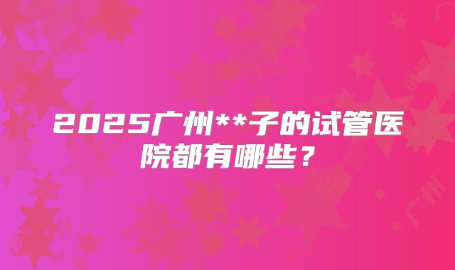 2025广州**子的试管医院都有哪些?