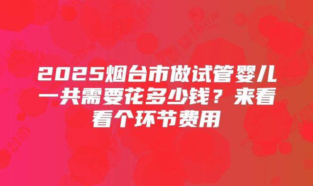 2025烟台市做试管婴儿一共需要花多少钱？来看看个环节费用