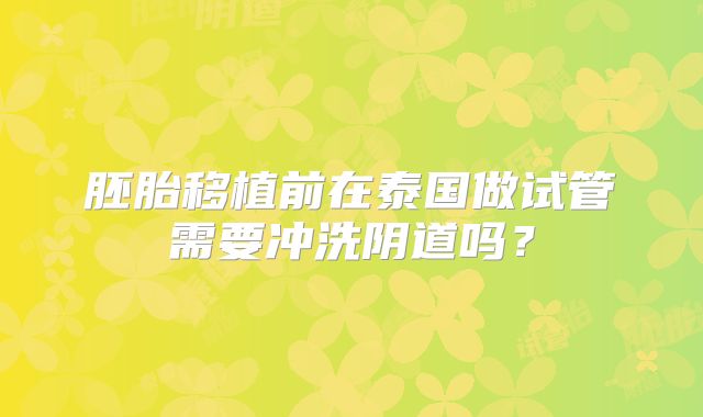胚胎移植前在泰国做试管需要冲洗阴道吗？