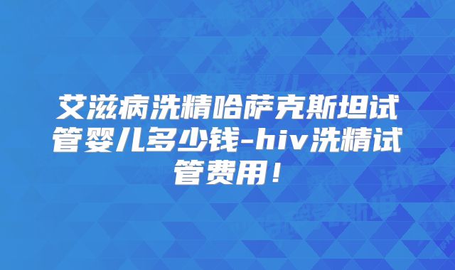 艾滋病洗精哈萨克斯坦试管婴儿多少钱-hiv洗精试管费用！