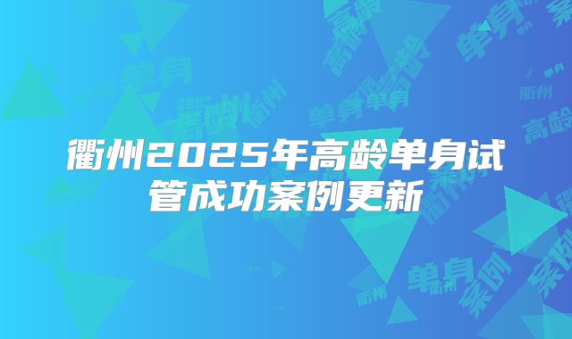 衢州2025年高龄单身试管成功案例更新