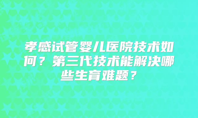 孝感试管婴儿医院技术如何？第三代技术能解决哪些生育难题？