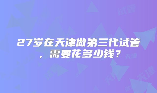 27岁在天津做第三代试管，需要花多少钱？