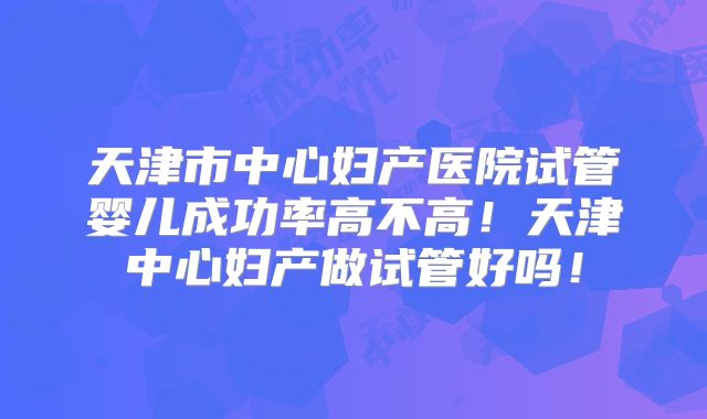 天津市中心妇产医院试管婴儿成功率高不高！天津中心妇产做试管好吗！