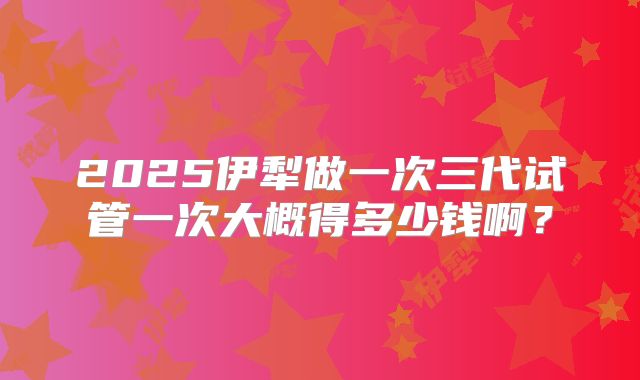 2025伊犁做一次三代试管一次大概得多少钱啊？