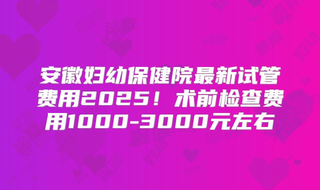 安徽妇幼保健院最新试管费用2025!术前检查费用1000-3000元左右