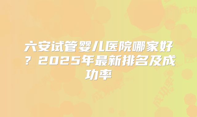 六安试管婴儿医院哪家好？2025年最新排名及成功率