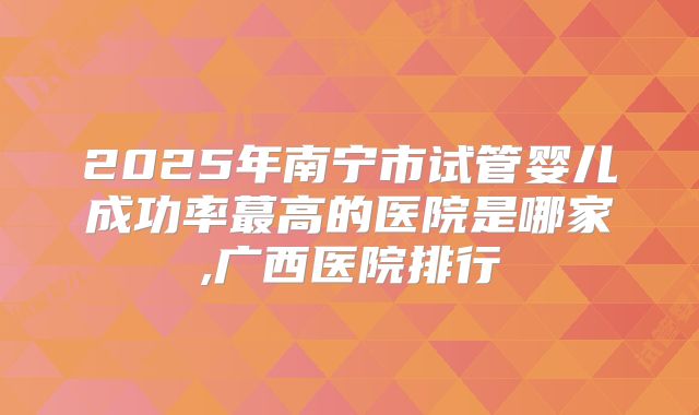 2025年南宁市试管婴儿成功率蕞高的医院是哪家,广西医院排行