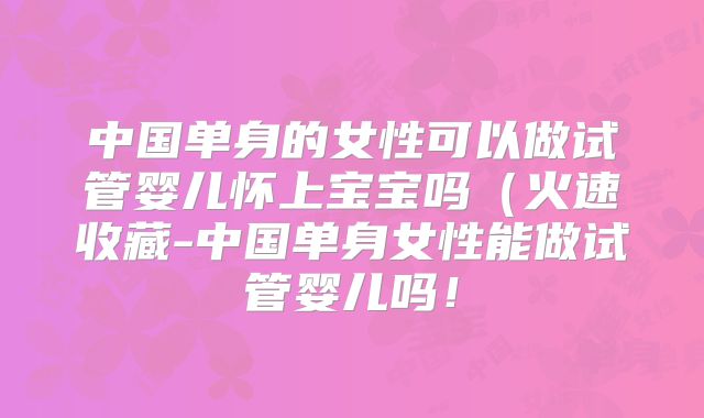 中国单身的女性可以做试管婴儿怀上宝宝吗(火速收藏-中国单身女性能做试管婴儿吗!
