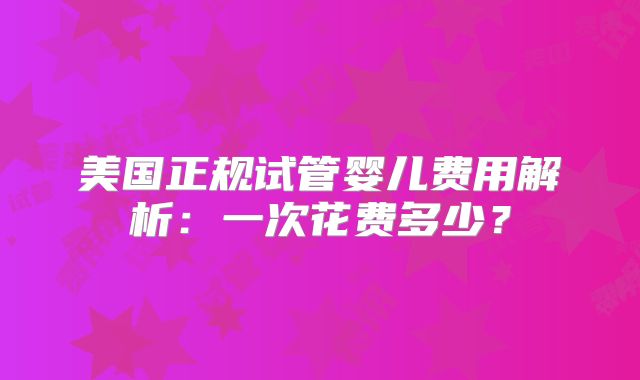 美国正规试管婴儿费用解析：一次花费多少？