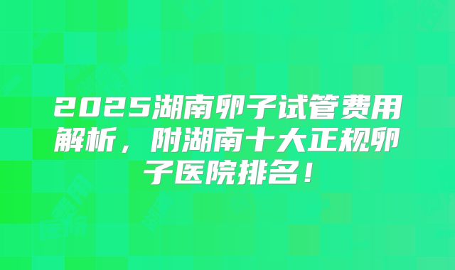 2025湖南卵子试管费用解析，附湖南十大正规卵子医院排名！