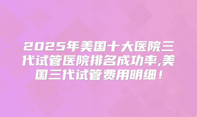 2025年美国十大医院三代试管医院排名成功率,美国三代试管费用明细！