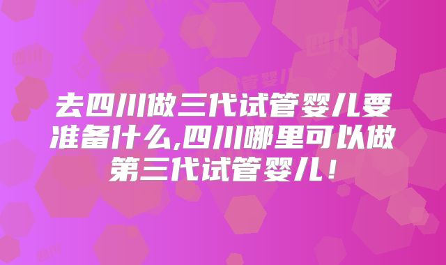 去四川做三代试管婴儿要准备什么,四川哪里可以做第三代试管婴儿！
