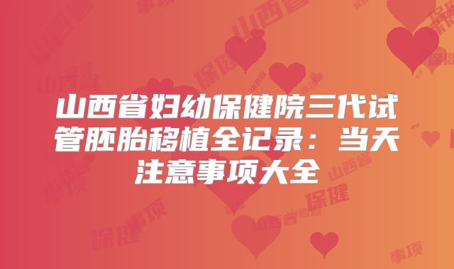 山西省妇幼保健院三代试管胚胎移植全记录：当天注意事项大全