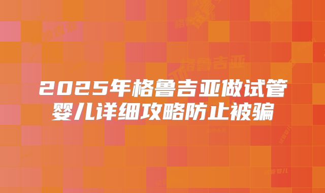 2025年格鲁吉亚做试管婴儿详细攻略防止被骗