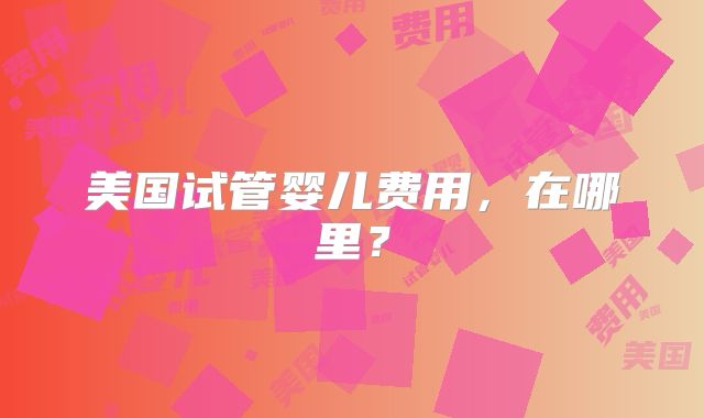 美国试管婴儿费用，在哪里？