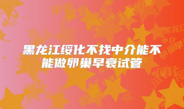 黑龙江绥化不找中介能不能做卵巢早衰试管