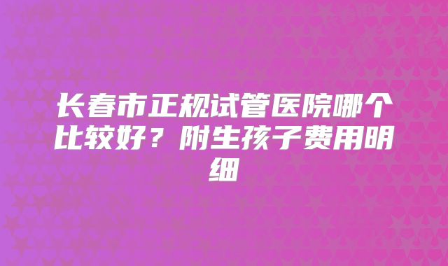 长春市正规试管医院哪个比较好？附生孩子费用明细