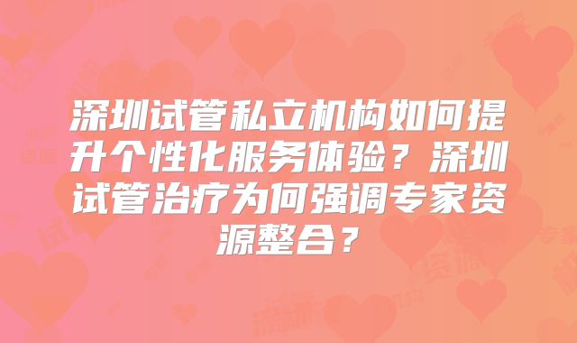 深圳试管私立机构如何提升个性化服务体验？深圳试管治疗为何强调专家资源整合？