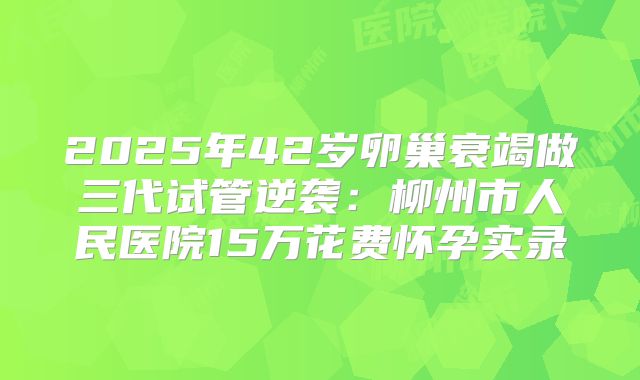 2025年42岁卵巢衰竭做三代试管逆袭：柳州市人民医院15万花费怀孕实录